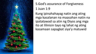 5.God’s assurance of Forgiveness
1 Juan 1:9
Kung ipinahahayag natin ang ating
mga kasalanan na maasahan natin na
ipatatawad sa atin ng Diyos ang mga
ito at lilinisin tayo ng lahat ng ating
kasamaan sapagkat siya’y matuwid
 