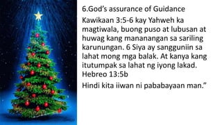 6.God’s assurance of Guidance
Kawikaan 3:5-6 kay Yahweh ka
magtiwala, buong puso at lubusan at
huwag kang mananangan sa sariling
karunungan. 6 Siya ay sangguniin sa
lahat mong mga balak. At kanya kang
itutumpak sa lahat ng iyong lakad.
Hebreo 13:5b
Hindi kita iiwan ni pababayaan man.”
 