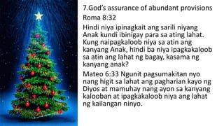 7.God’s assurance of abundant provisions
Roma 8:32
Hindi niya ipinagkait ang sarili niyang
Anak kundi ibinigay para sa ating lahat.
Kung naipagkaloob niya sa atin ang
kanyang Anak, hindi ba niya ipagkakaloob
sa atin ang lahat ng bagay, kasama ng
kanyang anak?
Mateo 6:33 Ngunit pagsumakitan nyo
nang higit sa lahat ang pagharian kayo ng
Diyos at mamuhay nang ayon sa kanyang
kalooban at ipagkakaloob niya ang lahat
ng kailangan ninyo.
 