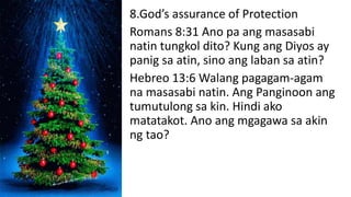 8.God’s assurance of Protection
Romans 8:31 Ano pa ang masasabi
natin tungkol dito? Kung ang Diyos ay
panig sa atin, sino ang laban sa atin?
Hebreo 13:6 Walang pagagam-agam
na masasabi natin. Ang Panginoon ang
tumutulong sa kin. Hindi ako
matatakot. Ano ang mgagawa sa akin
ng tao?
 