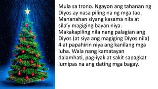 Mula sa trono. Ngayon ang tahanan ng
Diyos ay nasa piling na ng mga tao.
Mananahan siyang kasama nila at
sila’y magiging bayan niya.
Makakapiling nila nang palagian ang
Diyos (at siya ang magiging Diyos nila)
4 at papahirin niya ang kanilang mga
luha. Wala nang kamatayan
dalamhati, pag-iyak at sakit sapagkat
lumipas na ang dating mga bagay.
 