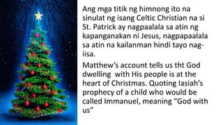 Ang mga titik ng himnong ito na
sinulat ng isang Celtic Christian na si
St. Patrick ay nagpaalala sa atin ng
kapanganakan ni Jesus, nagpapaalala
sa atin na kailanman hindi tayo nag-
iisa.
Matthew’s account tells us tht God
dwelling with His people is at the
heart of Christmas. Quoting Iasiah’s
prophecy of a child who would be
called Immanuel, meaning “God with
us”
 