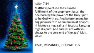 Isaiah 7:14
Matthew points to the ultimate
fulfillment of the prophecy- Jesus, the
one born by the power of the Holy Spirit
to be God with us. Ang katotohanang ito
ang pinakasentro na sinimulan at tinapos
ni Mateo sa mga salita ni Jesus sa kanyang
mga disipulo. And surely I am with you
always to the very end of the age” Matt.
28:20
JESUS, IMMANUEL, GOD WITH US
 