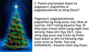C. Paano ang karapat dapat na
pagpupuri, pagsamba at
pagpapasalamat sa ating Diyos?
Pagpupuri, pagpapasalamat,
pagsamba ng buog puso, isip, lakas at
espiritu. 24/7 nating kasama Siya. Di
Niya tayo iniwan kahit isang saglit man
lamang. Nasa atin Siya 24/7, nasa
ating mga puso ang Cristo ng Pasko
kaya dapat sa atin na Kanyang mga
araw-araw ay Pasko. Siya ang
EMMANUEL- Kasama natin ang Diyos.
 