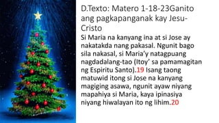 D.Texto: Matero 1-18-23Ganito
ang pagkapanganak kay Jesu-
Cristo
Si Maria na kanyang ina at si Jose ay
nakatakda nang pakasal. Ngunit bago
sila nakasal, si Maria’y natagpuang
nagdadalang-tao (Itoy’ sa pamamagitan
ng Espiritu Santo).19 Isang taong
matuwid itong si Jose na kanyang
magiging asawa, ngunit ayaw niyang
mapahiya si Maria, kaya ipinasiya
niyang hiwalayan ito ng lihim.20
 