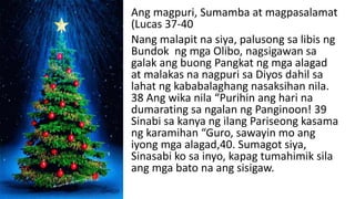 Ang magpuri, Sumamba at magpasalamat
(Lucas 37-40
Nang malapit na siya, palusong sa libis ng
Bundok ng mga Olibo, nagsigawan sa
galak ang buong Pangkat ng mga alagad
at malakas na nagpuri sa Diyos dahil sa
lahat ng kababalaghang nasaksihan nila.
38 Ang wika nila “Purihin ang hari na
dumarating sa ngalan ng Panginoon! 39
Sinabi sa kanya ng ilang Pariseong kasama
ng karamihan “Guro, sawayin mo ang
iyong mga alagad,40. Sumagot siya,
Sinasabi ko sa inyo, kapag tumahimik sila
ang mga bato na ang sisigaw.
 