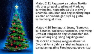 Mateo 2:11 Pagpasok sa bahay, Nakita
nila ang sanggol sa piling ni Maria na
kanyang ina, nagpatirapa sila at siya’y
sinamba. Binuksan nila ang kanilang mga
sisidlan at hinandugan siya ng ginto,
kamanyang at mira.
Mateo 4:10 Sumagot si Jesus, “Lumayas
ka, Satanas, sapagkat nasusulat, ang iyong
Diyos at Panginoon ang sasambahin mo.
Siya lamang ang iyong paglilingkuran.
Efeso 5:20 at laging magpasalamat sa
Diyos at Ama dahil sa lahat ng bagay, sa
pangalan ng ating Panginoong Jesu-cristo.
 