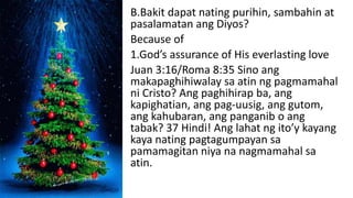 B.Bakit dapat nating purihin, sambahin at
pasalamatan ang Diyos?
Because of
1.God’s assurance of His everlasting love
Juan 3:16/Roma 8:35 Sino ang
makapaghihiwalay sa atin ng pagmamahal
ni Cristo? Ang paghihirap ba, ang
kapighatian, ang pag-uusig, ang gutom,
ang kahubaran, ang panganib o ang
tabak? 37 Hindi! Ang lahat ng ito’y kayang
kaya nating pagtagumpayan sa
pamamagitan niya na nagmamahal sa
atin.
 