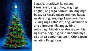 Sapagkat natitiyak ko na ang
kamatayan, ang buhay, ang mga
anghel, ang mga pamunuan, ang mga
bagay sa kasalukuyan ang mga bagay
na darating, ang mga kapangyarihan
39 ang mga kataasan, ang kalaliman o
ang alinmang nilalang ay hindi
makapaghihiwalay sa atin sa pag-ibig
ng Diyos- pag-ibig na ipinadama niya
sa atin sa pamamagitan ni Cristo Jesus
na ating Panginoon.
 