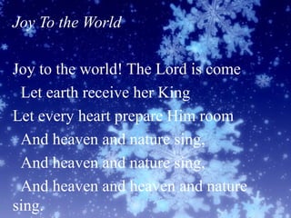 Joy To the World
Joy to the world! The Lord is come
Let earth receive her King
Let every heart prepare Him room
And heaven and nature sing,
And heaven and nature sing,
And heaven and heaven and nature
sing.
 