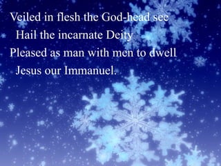 Veiled in flesh the God-head see
Hail the incarnate Deity
Pleased as man with men to dwell
Jesus our Immanuel.
 