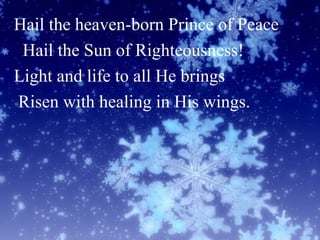 Hail the heaven-born Prince of Peace
Hail the Sun of Righteousness!
Light and life to all He brings
Risen with healing in His wings.
 