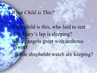 What Child is This?
What child is this, who laid to rest
On Mary’s lap is sleeping?
Whom angels greet with anthems
sweet
While shepherds watch are keeping?
 