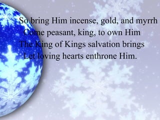 So bring Him incense, gold, and myrrh
Come peasant, king, to own Him
The King of Kings salvation brings
Let loving hearts enthrone Him.
 