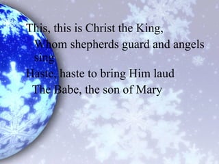 This, this is Christ the King,
Whom shepherds guard and angels
sing
Haste, haste to bring Him laud
The Babe, the son of Mary
 