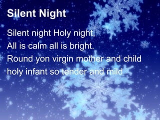 Silent Night
Silent night Holy night,
All is calm all is bright.
Round yon virgin mother and child
holy infant so tender and mild
 