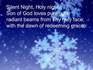 Silent Night, Holy night,
Son of God loves pure light.
radiant beams from Thy holy face,
with the dawn of redeeming grace.
 