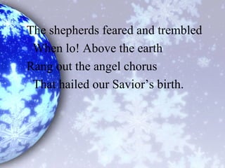The shepherds feared and trembled
When lo! Above the earth
Rang out the angel chorus
That hailed our Savior’s birth.
 