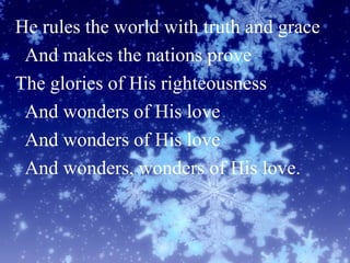 He rules the world with truth and grace
And makes the nations prove
The glories of His righteousness
And wonders of His love
And wonders of His love
And wonders, wonders of His love.
 