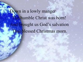Down in a lowly manger
The humble Christ was born!
And brought us God’s salvation
That blessed Christmas morn.
 