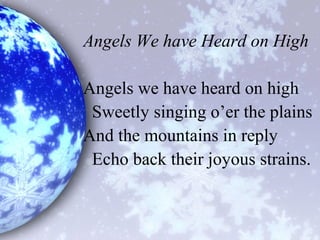 Angels We have Heard on High
Angels we have heard on high
Sweetly singing o’er the plains
And the mountains in reply
Echo back their joyous strains.
 