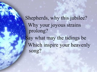 Shepherds, why this jubilee?
Why your joyous strains
prolong?
Say what may the tidings be
Which inspire your heavenly
song?
 
