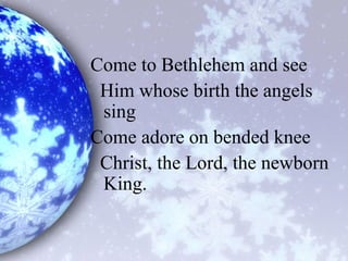 Come to Bethlehem and see
Him whose birth the angels
sing
Come adore on bended knee
Christ, the Lord, the newborn
King.
 