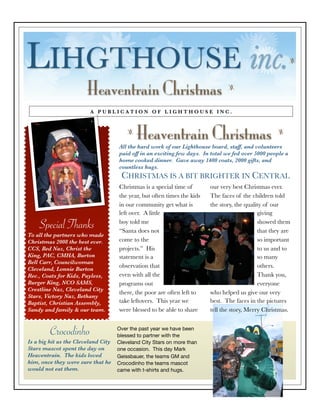 LIHGTHOUSE inc.                                                                                             z




                        Heaventrain Christmas                                    z


                         A PUBLICATION OF LIGHTHOUSE INC.



                                             Heaventrain Christmas
                                         z                                                           z

                                     All the hard work of our Lighthouse board, staff, and volunteers
                                     paid off in an exciting few days. In total we fed over 5000 people a
                                     home cooked dinner. Gave away 1400 coats, 2000 gifts, and
                                     countless hugs.
                                      CHRISTMAS IS A BIT BRIGHTER IN CENTRAL
                                     Christmas is a special time of       our very best Christmas ever.
                                     the year, but often times the kids   The faces of the children told
                                     in our community get what is         the story, the quality of our
                                     left over. A little                                      giving
                                     boy told me                                              showed them
    Special Thanks                   “Santa does not                                          that they are
To all the partners who made
                                     come to the                                              so important
Christmas 2008 the best ever.
                                     projects.” His                                           to us and to
CCS, Bed Naz, Christ the
King, PAC, CMHA, Burton              statement is a                                           so many
Bell Carr, Councilwoman
                                     observation that                                         others.
Cleveland, Lonnie Burton
                                     even with all the                                        Thank you,
Rec., Coats for Kids, Payless,
Burger King, NCO SAMS,               programs out                                             everyone
Crestline Naz, Cleveland City
                                     there, the poor are often left to    who helped us give our very
Stars, Victory Naz, Bethany
                                     take leftovers. This year we         best. The faces in the pictures
Baptist, Christian Assembly,
                                     were blessed to be able to share     tell the story, Merry Christmas.
Sandy and family & our team.



         Crocodinho                  Over the past year we have been
                                     blessed to partner with the
Is a big hit as the Cleveland City   Cleveland City Stars on more than
Stars mascot spent the day on        one occasion. This day Mark
Heaventrain. The kids loved          Geissbauer, the teams GM and
him, once they were sure that he     Crocodinho the teams mascot
would not eat them.                  came with t-shirts and hugs.
 