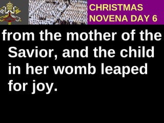 from the mother of the Savior, and the child in her womb leaped for joy.  CHRISTMAS NOVENA DAY 6 