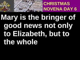 Mary is the bringer of good news not only to Elizabeth, but to the whole  CHRISTMAS NOVENA DAY 6 