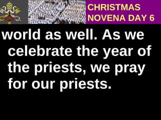 world as well. As we celebrate the year of  the priests, we pray for our priests. CHRISTMAS NOVENA DAY 6 