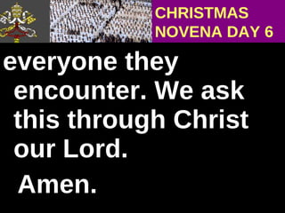 everyone they encounter. We ask this through Christ our Lord.  Amen. CHRISTMAS NOVENA DAY 6 