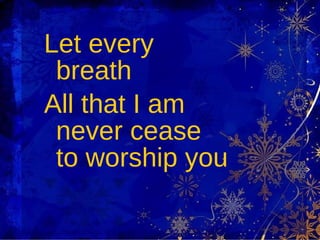 Let every breath  All that I am never cease to worship you 