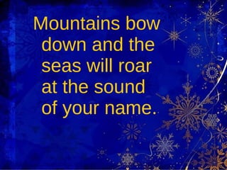 Mountains bow down and the seas will roar at the sound of your name. 