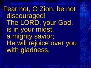 Fear not, O Zion, be not discouraged! The LORD, your God, is in your midst, a mighty savior; He will rejoice over you with gladness,  