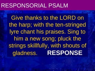 RESPONSORIAL PSALM Give thanks to the LORD on the harp; with the ten-stringed lyre chant his praises. Sing to him a new song; pluck the strings skillfully, with shouts of gladness.  RESPONSE 