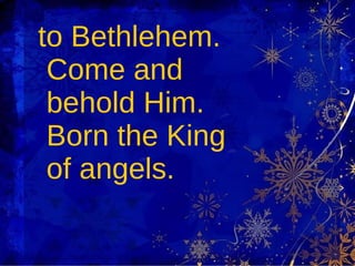 to Bethlehem. Come and behold Him. Born the King of angels. 