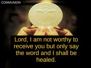 Lord, I am not worthy to receive you but only say the word and I shall be healed. COMMUNION 