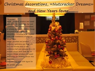 Christmas decorations, «Nutcracker Dreams»
and New Years fever.
Assignment:

Design, purchase, produce and install
decorations for restaurant, bar and
conference hall. Oversee installations
of already existing decorations. Design
and produce decorations for

dinnershow, including tables. Oversee
work with installations of stage for
dinner show.
Design, purchase and produce

costumes, cyclorama and stage sets
for a 45 minutes show in the
conference hall and costumes for a 45
minutes dinner show, both for 12

dancers. Design, produce and install
decorations for childrens dinner New
Years Eve.
Translate and work with layout for
the printed program.

 