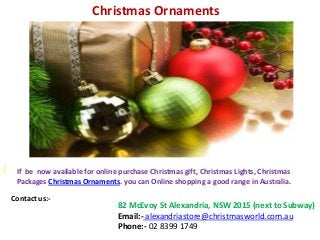 Christmas Ornaments

/

If be now available for online purchase Christmas gift, Christmas Lights, Christmas
Packages Christmas Ornaments. you can Online shopping a good range in Australia.
Contact us:-

82 McEvoy St Alexandria, NSW 2015 (next to Subway)
Email:- alexandriastore@christmasworld.com.au
Phone:- 02 8399 1749

 