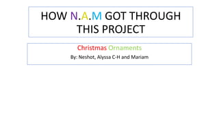 HOW N.A.M GOT THROUGH
THIS PROJECT
Christmas Ornaments
By: Neshot, Alyssa C-H and Mariam

 