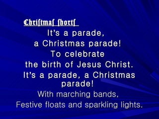 Christmas shorts  It ’ s a parade,  a Christmas parade!  To celebrate  the birth of Jesus Christ. It ’ s a parade, a Christmas parade!  With marching bands,  Festive floats and sparkling lights. 