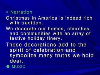 * Narration Christmas in America is indeed rich with tradition. We decorate our homes, churches, and communities with an array of festive holiday finery. These decorations add to the spirit of celebration and symbolize many truths we hold dear. ☻  MUSIC 