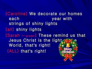 (Caroline)  We decorate our homes each  year with strings of shiny lights (all)  shiny lights (Sarah  1 st  grader )  These remind us that Jesus Christ is the light of the World, that ’ s right! (ALL)  that ’ s right! 