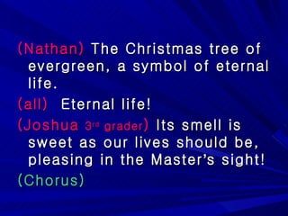(Nathan)  The Christmas tree of evergreen, a symbol of eternal life. (all)   Eternal life! (Joshua  3 rd  grader )  Its smell is sweet as our lives should be, pleasing in the Master ’ s sight! (Chorus) 