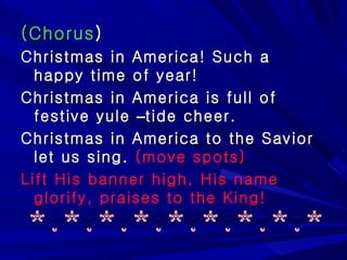 (Chorus ) Christmas in America! Such a happy time of year! Christmas in America is full of festive yule  – tide cheer. Christmas in America to the Savior let us sing.  (move spots) Lift His banner high, His name glorify, praises to the King! 