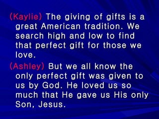 (Kaylie)  The giving of gifts is a great American tradition. We search high and low to find that perfect gift for those we love. (Ashley)  But we all know the only perfect gift was given to us by God. He loved us so much that He gave us His only Son, Jesus. 