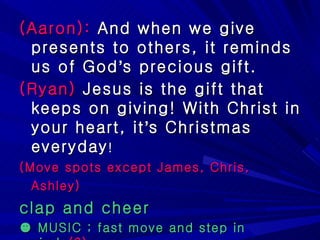 (Aaron):  And when we give presents to others, it reminds us of God ’ s precious gift. (Ryan)  Jesus is the gift that keeps on giving! With Christ in your heart, it ’ s Christmas everyday ! (Move spots except James, Chris, Ashley)   clap and cheer ☻  MUSIC ; fast move and step in circle (?) 