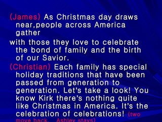 (James)  As Christmas day draws near,people across America gather  with those they love to celebrate the bond of family and the birth of our Savior. (Christian)  Each family has special holiday traditions that have been passed from generation to generation. Let ’ s take a look! You know Kirk there ’ s nothing quite like Christmas in America. It ’ s the celebration of celebrations!  (two move back,  Ashley stays) 