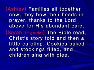 (Ashley)  Families all together now, they bow their heads in prayer, thanks to the Lord above for His abundant care.  (Sarah  1 st  grader )  The Bible read, Christ ’ s story told and then a little caroling. Cookies baked and stockings filled, and children sing with glee.  